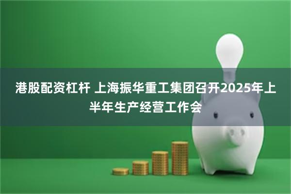 港股配资杠杆 上海振华重工集团召开2025年上半年生产经营工作会