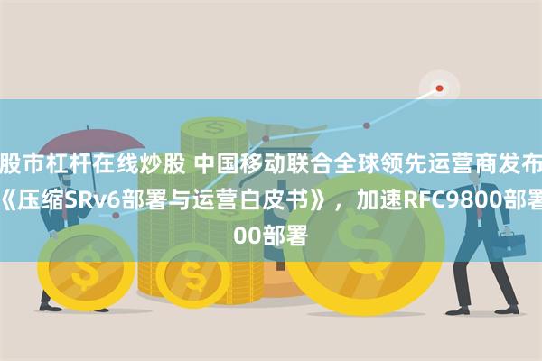 股市杠杆在线炒股 中国移动联合全球领先运营商发布《压缩SRv6部署与运营白皮书》，加速RFC9800部署