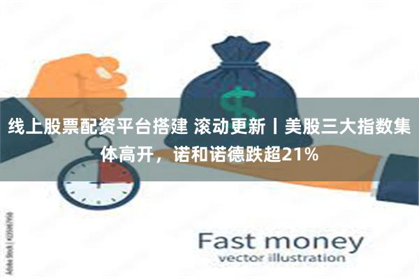 线上股票配资平台搭建 滚动更新丨美股三大指数集体高开，诺和诺德跌超21%