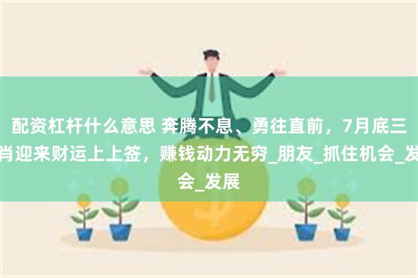 配资杠杆什么意思 奔腾不息、勇往直前，7月底三生肖迎来财运上上签，赚钱动力无穷_朋友_抓住机会_发展
