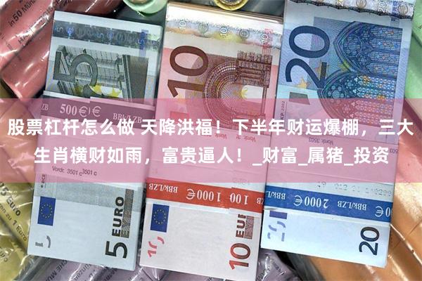 股票杠杆怎么做 天降洪福！下半年财运爆棚，三大生肖横财如雨，富贵逼人！_财富_属猪_投资