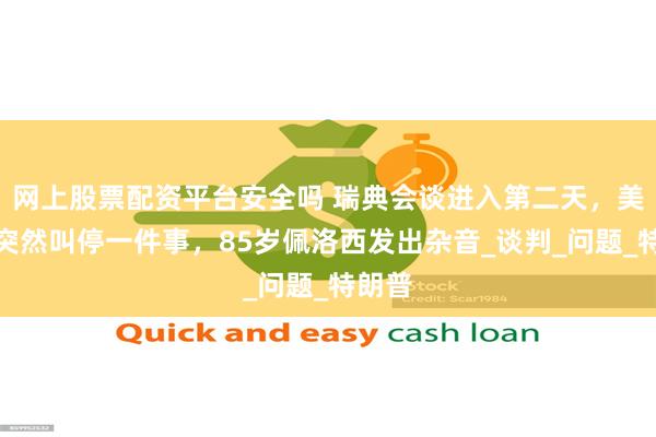 网上股票配资平台安全吗 瑞典会谈进入第二天，美对台突然叫停一件事，85岁佩洛西发出杂音_谈判_问题_特朗普