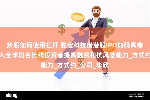 炒股如何使用杠杆 胜宏科技借港股IPO加码高端产能，欲引入全球知名长线投资者提高融资和抗风险能力_方式约_公司_华欣