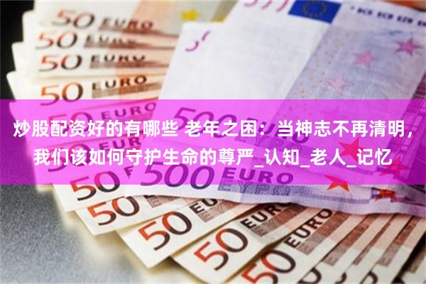 炒股配资好的有哪些 老年之困：当神志不再清明，我们该如何守护生命的尊严_认知_老人_记忆