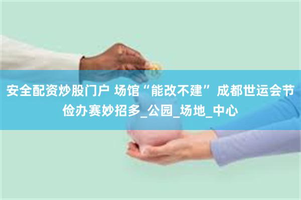 安全配资炒股门户 场馆“能改不建” 成都世运会节俭办赛妙招多_公园_场地_中心