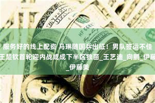服务好的线上配资 马琳随国乒出征！男队签运不佳，王楚钦首轮迎内战或成下半区独苗_王艺迪_向鹏_伊藤美