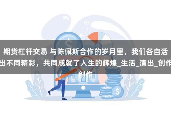 期货杠杆交易 与陈佩斯合作的岁月里，我们各自活出不同精彩，共同成就了人生的辉煌_生活_演出_创作