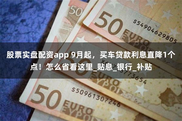 股票实盘配资app 9月起，买车贷款利息直降1个点！怎么省看这里_贴息_银行_补贴