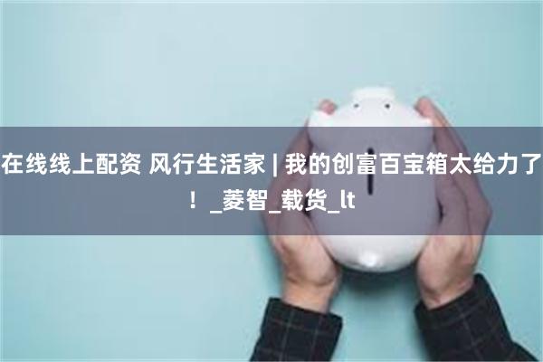 在线线上配资 风行生活家 | 我的创富百宝箱太给力了！_菱智_载货_lt