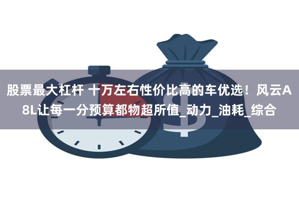 股票最大杠杆 十万左右性价比高的车优选！风云A8L让每一分预算都物超所值_动力_油耗_综合