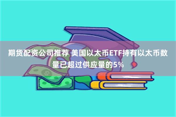 期货配资公司推荐 美国以太币ETF持有以太币数量已超过供应量的5%