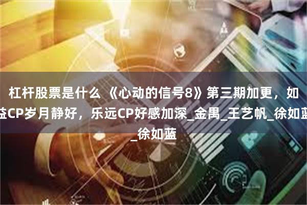 杠杆股票是什么 《心动的信号8》第三期加更，如益CP岁月静好，乐远CP好感加深_金禺_王艺帆_徐如蓝